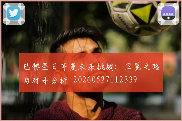 巴黎圣日耳曼未来挑战：卫冕之路与对手分析_20260527112339