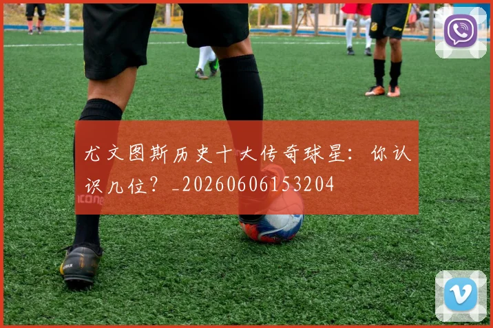 尤文图斯历史十大传奇球星：你认识几位？_20260606153204