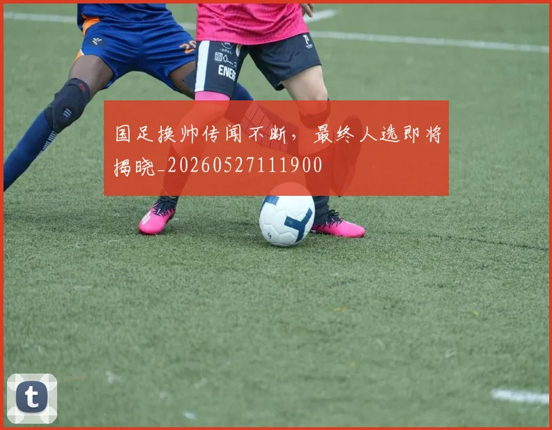 国足换帅传闻不断，最终人选即将揭晓_20260527111900