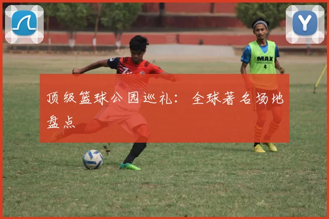 顶级篮球公园巡礼:全球著名场地盘点