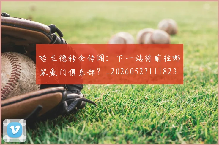 哈兰德转会传闻：下一站将前往哪家豪门俱乐部？_20260527111823
