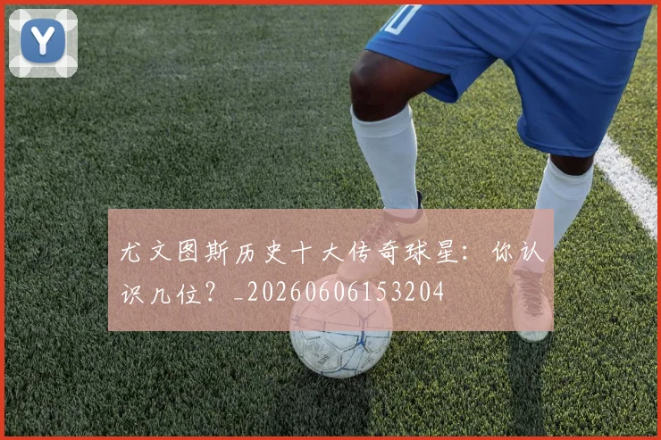 尤文图斯历史十大传奇球星：你认识几位？_20260606153204